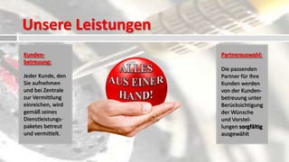 Unsere Leistungen
Kunden-             Partnerauswahl:
betreuung:
                    Die passenden
Jeder Kunde, den    Partner für Ihre
Sie aufnehmen       Kunden werden
und bei Zentrale    von der Kunden-
zur Vermittlung     betreuung unter
einreichen, wird    Berücksichtigung
gemäß seines        der Wünsche
Dienstleistungs-    und Vorstel-
paketes betreut     lungen sorgfältig
und vermittelt.     ausgewählt
 