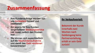 Zusammenfassung
   Ihre Kundenaufträge werden von    Ihr Verkaufsvorteil:
    uns kompetent betreut und
    bearbeitet!
                                      Bekommt der Kunde
   Ein eigens für Ihre Kunden
    eingerichteter Beratungsservice   innerhalb zwei
    hält Ihnen zeitlich den Rücken    Wochen nach
    frei!                             Geldeingang keine
   Sie können sich ausschließlich    Partnervortellung,
    auf die Neukundenaufnahme         erhält er sein Geld
    und damit das Geld verdienen
                                      zurück!
    konzentrieren!
 