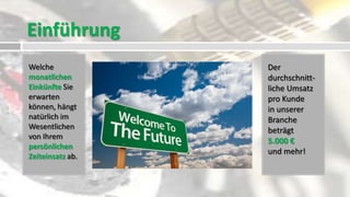 Einführung
Welche            Der
monatlichen       durchschnitt-
Einkünfte Sie     liche Umsatz
erwarten          pro Kunde
können, hängt     in unserer
natürlich im      Branche
Wesentlichen      beträgt
von Ihrem
                  5.000 €
persönlichen
                  und mehr!
Zeiteinsatz ab.
 