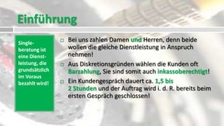 Einführung
Single-
                   Bei uns zahlen Damen und Herren, denn beide
beratung ist        wollen die gleiche Dienstleistung in Anspruch
eine Dienst-        nehmen!
leistung, die      Aus Diskretionsgründen wählen die Kunden oft
grundsätzlich       Barzahlung, Sie sind somit auch inkassoberechtigt!
im Voraus
bezahlt wird!      Ein Kundengespräch dauert ca. 1,5 bis
                    2 Stunden und der Auftrag wird i. d. R. bereits beim
                    ersten Gespräch geschlossen!
 