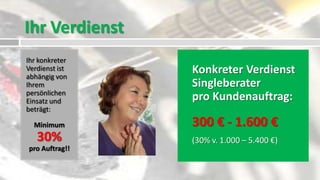 Ihr Verdienst
Ihr konkreter
Verdienst ist
abhängig von
                Konkreter Verdienst
Ihrem           Singleberater
persönlichen
Einsatz und     pro Kundenauftrag:
beträgt:

  Minimum       300 € - 1.600 €
   30%          (30% v. 1.000 – 5.400 €)
pro Auftrag!!
 