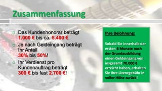 Zusammenfassung
   Das Kundenhonorar beträgt     Ihre Belohnung:
    1.000 € bis ca. 5.400 €.
   Je nach Geldeingang beträgt   Sobald Sie innerhalb der
    Ihr Anteil                    ersten 6 Monate nach
                                  der Grundausbildung
    30% bis 50%!
                                  einen Geldeingang von
   Ihr Verdienst pro             insgesamt 70.000 €
    Kundenauftrag beträgt         erreicht haben, erhalten
    300 € bis fast 2.700 €!       Sie Ihre Lizenzgebühr in
                                  voller Höhe zurück!
 