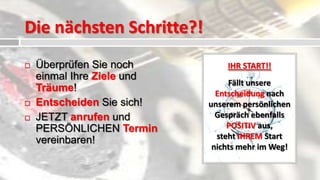 Die nächsten Schritte?!
   Überprüfen Sie noch         IHR START!!
    einmal Ihre Ziele und
                                 Fällt unsere
    Träume!                   Entscheidung nach
   Entscheiden Sie sich!   unserem persönlichen
   JETZT anrufen und         Gespräch ebenfalls
    PERSÖNLICHEN Termin          POSITIV aus,
    vereinbaren!              steht IHREM Start
                             nichts mehr im Weg!
 