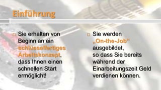 Einführung

   Sie erhalten von       Sie werden
    Beginn an ein           „On-the-Job“
    schlüsselfertiges       ausgebildet,
    Arbeitskonzept,         so dass Sie bereits
    dass Ihnen einen        während der
    schnellen Start         Einarbeitungszeit Geld
    ermöglicht!             verdienen können.
 