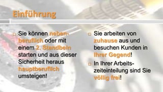 Einführung
   Sie können neben-           Sie arbeiten von
    beruflich oder mit           zuhause aus und
    einem 2. Standbein           besuchen Kunden in
    starten und aus dieser       Ihrer Gegend!
    Sicherheit heraus           In Ihrer Arbeits-
    hauptberuflich               zeiteinteilung sind Sie
    umsteigen!                   völlig frei!
 