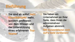 Einführung
   Sie sind ab sofort kein      Sie haben ein
    Einzelkämpfer mehr,           Unternehmen an Ihrer
    sondern profitieren           Seite, dass Ihnen die
    von dem Wissen und            administrativen
    der Unterstützung             Aufgaben abnimmt.
    eines erfahrenen Top-         SIE konzentrieren sich
    Teams!                        auf‘s Geld verdienen!
 