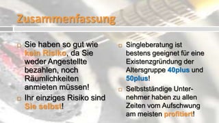 Zusammenfassung
   Sie haben so gut wie          Singleberatung ist
    kein Risiko, da Sie            bestens geeignet für eine
    weder Angestellte              Existenzgründung der
    bezahlen, noch                 Altersgruppe 40plus und
    Räumlichkeiten                 50plus!
    anmieten müssen!              Selbstständige Unter-
   Ihr einziges Risiko sind       nehmer haben zu allen
    Sie selbst!                    Zeiten vom Aufschwung
                                   am meisten profitiert!
 