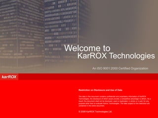 Confidential – Not for Circulation




Welcome to
  KarROX Technologies
                     An ISO 9001:2000 Certified Organization




   Restriction on Disclosure and Use of Data

   The data in this document contains confidential and proprietary information of KarROX
   Technologies, the disclosure of which would provide a competitive advantage to others. As a
   result, this document shall not be disclosed, used or duplicated, in whole or in part, for any
   purpose other than to evaluate Karrox Technologies. The data subject to this restriction are
   contained in the entire document.


   © 2009 KarROX Technologies Ltd.
 