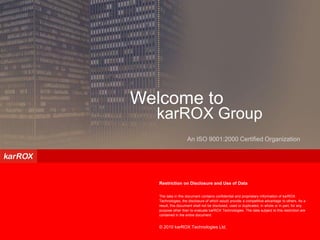 Confidential – Not for Circulation




Welcome to
  karROX Group
                     An ISO 9001:2000 Certified Organization




   Restriction on Disclosure and Use of Data

   The data in this document contains confidential and proprietary information of karROX
   Technologies, the disclosure of which would provide a competitive advantage to others. As a
   result, this document shall not be disclosed, used or duplicated, in whole or in part, for any
   purpose other than to evaluate karROX Technologies. The data subject to this restriction are
   contained in the entire document.


   © 2010 karROX Technologies Ltd.
 