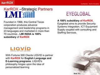 Founded in 1966, this Central Texas corporation produces advance management and leadership programs in 23 languages and marketed in more than 70 countries  . LMI INDIA is 100% subsidiary  of  KarROX A 100% subsidiary  of  KarROX , Eyeglobal aims to provide Security Systems Integration, ICT Equipment Supply coupled with consulting and Staffing Services. With Fortune 500 Clients LIQVID is partner with  KarROX  for  English Language and E-Learning programs . LIQVID's philosophy hinges upon the idea of personalized learning  KarROX  –Strategic  Partners Slide   |   KarROX Technologies Ltd. 