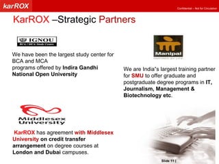 KarROX  –Strategic  Partners We have been the largest study center for BCA and MCA programs offered by  Indira Gandhi National Open University We are India‟s largest training partner for  SMU  to offer graduate and postgraduate degree programs in  IT, Journalism, Management & Biotechnology etc . KarROX   has agreement  with Middlesex University   on credit transfer arrangement  on degree courses at  London and Dubai  campuses.   Slide   |   KarROX Technologies Ltd. 