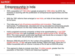 With a population of  1108 million  people at present to  1269 million  by 2016, the economy is booming with the proliferation of entrepreneurial opportunities and free enterprise With the 1991 reforms there emerged a  new India , an India of new ideas and vision for its future This India was a  hub of business possibilities and innovation . There were technocrats, IT professionals, educated and not so educated but enterprising people all waiting to venture in to the new market arena. Thus was born the new India India’s projected economic prosperity is likely to be spearheaded by  a real GDP growth of 8-9 per cent  with a possible  annual per capita income of Rs. 50,000  by 2012. This macro growth would entail significant sub trends like a increase in high-income households, led primarily by urban India Between 2005-06 and 2013-14, the number of households with  annual income greater than Rs. 12 lakh  will grow nearly fourfold. Within this band, there are 3.4 million households with an income in excess of Rs 24 lakh at 2005-06 prices This segment is likely to include more than  15 million people , greater than the population of Denmark, Finland and Ireland put together Entrepreneurship in India  Slide   |   KarROX Technologies Ltd. Confidential – Not for Circulation 