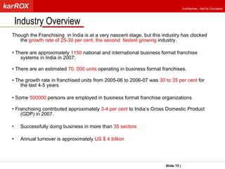Though the Franchising  in India is at a very nascent stage, but this industry has clocked the  growth rate of 25-30 per cent, the second  fastest growing  industry.  •  There are approximately  1150  national and international business format franchise systems in India in 2007;  •  There are an estimated  70, 000 units  operating in business format franchises. •  The growth rate in franchised units from 2005-06 to 2006-07 was  30 to 35 per cent  for the last 4-5 years •  Some  500000  persons are employed in business format franchise organizations •  Franchising contributed approximately  3-4 per cent  to India’s Gross Domestic Product (GDP) in 2007. Successfully doing business in more than  35 sectors Annual turnover is approximately  US $ 4 billion Industry Overview Slide   |   KarROX Technologies Ltd. Confidential – Not for Circulation 