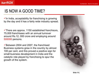 IS NOW A GOOD TIME? In India, acceptability for franchising is growing by the day and it has a fairly wide industry spread. There are approx. 1150 established franchisors, 75,000 franchisees with an annual turnover around Rs.12, 000 crore and employing around  500000  persons.  Between 2004 and 2007, the franchised Business systems grew in the country by almost 100 per cent, and this proved a positive sign for small business development in India and the catalytic role played by franchising to spur the growth of the system.  Slide   |   KarROX Technologies Ltd. 