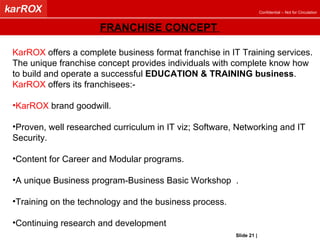 KarROX  offers a complete business format franchise in IT Training services.  The unique franchise concept provides individuals with complete know how to build and operate a successful  EDUCATION & TRAINING business .  KarROX  offers its franchisees:- KarROX  brand goodwill. Proven, well researched curriculum in IT viz; Software, Networking and IT Security.  Content for Career and Modular programs. A unique Business program-Business Basic Workshop  . Training on the technology and the business process. Continuing research and development  FRANCHISE CONCEPT  Slide   |   KarROX Technologies Ltd. 