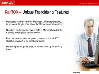 Dedicated Partner Account Manager. Joint responsibility of success. Single point of contact for all support services. Quarterly performance review held in Mumbai besides the monthly meetings at partner center.  Product launch calendar given in advance and all TTT shall be provided at no additional costs. Marketing training and product launch training on a timely basis.  KarROX –  Unique Franchising Features  Slide   |   KarROX Technologies Ltd. 