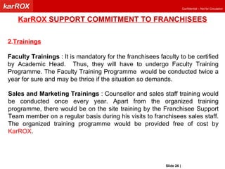 KarROX  SUPPORT COMMITMENT TO FRANCHISEES Trainings Faculty Trainings  : It is mandatory for the franchisees faculty to be certified by Academic Head.  Thus, they will have to undergo Faculty Training Programme. The Faculty Training Programme  would be conducted twice a year for sure and may be thrice if the situation so demands.  Sales and Marketing Trainings  : Counsellor and sales staff training would be conducted once every year. Apart from the organized training programme, there would be on the site training by the Franchisee Support Team member on a regular basis during his visits to franchisees sales staff. The organized training programme would be provided free of cost by  KarROX .  Slide   |   KarROX Technologies Ltd. 