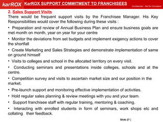 KarROX SUPPORT COMMITMENT TO FRANCHISEES 2.  Sales Support Visits There would be frequent support visits by the Franchisee Manager. His Key Responsibilities would cover the following during these visits : Preparation and review of Annual Business Plan and ensure business goals are met month on month, year on year for your centre Monitor the deviations from set budgets and implement exigency actions to cover the shortfall Create Marketing and Sales Strategies and demonstrate implementation of same on ground himself Visits to colleges and school in the allocated territory on every visit. Conducting seminars and presentations inside colleges, schools and at the centre. Competition survey and visits to ascertain market size and our position in the  market. Pre-launch support and monitoring effective implementation of activities. Hold regular sales planning & review meetings with you and your team. Support franchisee staff with regular training, mentoring & coaching.  Interacting with enrolled students in form of seminars, work shops etc and collating  their feedback. Slide   |   KarROX Technologies Ltd. 