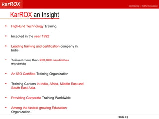 KarROX  an Insight Slide   |   KarROX Technologies Ltd. High-End Technology  Training Incepted in the  year 1992  Leading training and certification  company in India Trained more than  250,000 candidates  worldwide An ISO Certified  Training Organization Training Centers  in India, Africa, Middle East and South East Asia. Providing Corporate  Training Worldwide Among the fastest growing Education  Organization  Confidential – Not for Circulation 