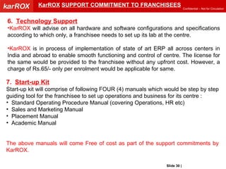 KarROX   SUPPORT COMMITMENT TO FRANCHISEES 6.  Technology Support KarROX  will advise on all hardware and software configurations and specifications according to which only, a franchisee needs to set up its lab at the centre. KarROX  is in process of implementation of state of art ERP all across centers in India and abroad to enable smooth functioning and control of centre. The license for the same would be provided to the franchisee without any upfront cost. However, a charge of Rs.65/- only per enrolment would be applicable for same. 7.  Start-up Kit Start-up kit will comprise of following FOUR (4) manuals which would be step by step guiding tool for the franchisee to set up operations and business for its centre : Standard Operating Procedure Manual (covering Operations, HR etc) Sales and Marketing Manual Placement Manual Academic Manual The above manuals will come Free of cost as part of the support commitments by KarROX. Slide   |   KarROX Technologies Ltd. 