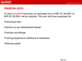 FINANCIAL DATA To start a  KarROX  franchise, an estimated sum of INR 15, 00,000/- to  INR 20, 00,000/- will be required. This sum will cover expenses for: Franchisee fees Interiors as per standardized design Furniture and fittings Training Equipments (Software & Hardware) Working capital Slide   |   KarROX Technologies Ltd. 