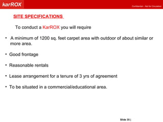 SITE SPECIFICATIONS  To conduct a  KarROX  you will require  A minimum of 1200 sq. feet carpet area with outdoor of about similar or more area. Good frontage Reasonable rentals Lease arrangement for a tenure of 3 yrs of agreement To be situated in a commercial/educational area. Slide   |   KarROX Technologies Ltd. 