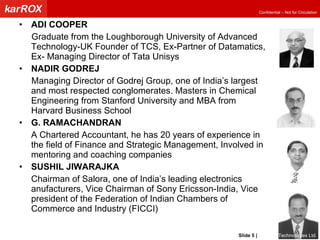 ADI COOPER Graduate from the Loughborough University of Advanced Technology-UK Founder of TCS, Ex-Partner of Datamatics, Ex- Managing Director of Tata Unisys NADIR GODREJ Managing Director of Godrej Group, one of India’s largest and most respected conglomerates. Masters in Chemical Engineering from Stanford University and MBA from Harvard Business School G. RAMACHANDRAN A Chartered Accountant, he has 20 years of experience in the field of Finance and Strategic Management, Involved in mentoring and coaching companies SUSHIL JIWARAJKA Chairman of Salora, one of India’s leading electronics anufacturers, Vice Chairman of Sony Ericsson-India, Vice president of the Federation of Indian Chambers of Commerce and Industry (FICCI) Slide   |   KarROX Technologies Ltd. 