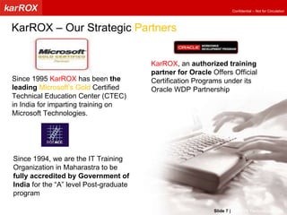 KarROX , an  authorized training partner for Oracle  Offers Official Certification Programs under its Oracle WDP Partnership Since 1995  KarROX  has been  the leading   Microsoft’s Gold  Certified Technical Education Center (CTEC) in India for imparting training on Microsoft Technologies. Since 1994, we are the IT Training Organization in Maharastra to be fully accredited by Government of India  for the “A” level Post-graduate program KarROX – Our Strategic  Partners Slide   |   KarROX Technologies Ltd. 
