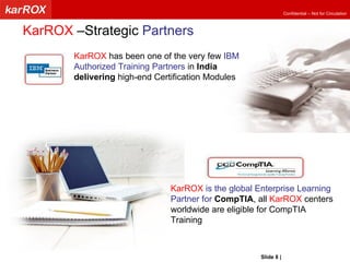 KarROX  –Strategic  Partners KarROX  has been one of the very few  IBM Authorized Training Partners  in  India delivering  high-end Certification Modules KarROX  is the global Enterprise Learning Partner for  CompTIA , all  KarROX  centers worldwide are eligible for CompTIA Training Slide   |   KarROX Technologies Ltd. 