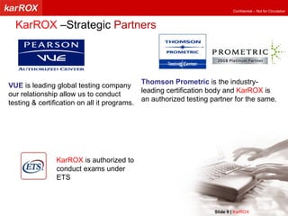 Thomson Prometric  is the industry-leading certification body and  KarROX  is an authorized testing partner for the same. VUE  is leading global testing company our relationship allow us to conduct testing & certification on all it programs. KarROX  is authorized to conduct exams under ETS  KarROX  –Strategic  Partners Slide   |   KarROX  Technologies Ltd. 