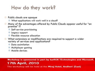 How do they work? Public clouds are opaque What applications will work well in a cloud? Many of the advantages offered by Public Clouds appear useful for “on premise” IT Self-service provisioning Legacy support Flexible resource allocation What extensions or modifications are required to support a wider variety of services and applications? Data assimilation Multiplayer gaming Mobile devices 