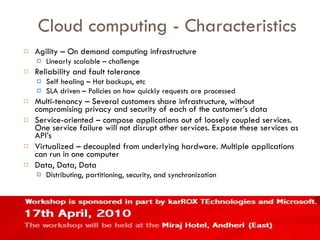 Cloud computing - Characteristics Agility – On demand computing infrastructure Linearly scalable – challenge Reliability and fault tolerance Self healing – Hot backups, etc SLA driven – Policies on how quickly requests are processed Multi-tenancy – Several customers share infrastructure, without compromising privacy and security of each of the customer’s data Service-oriented – compose applications out of loosely coupled services. One service failure will not disrupt other services. Expose these services as API’s Virtualized – decoupled from underlying hardware. Multiple applications can run in one computer Data, Data, Data Distributing, partitioning, security, and synchronization 