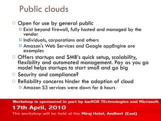 Public clouds Open for use by general public Exist beyond firewall, fully hosted and managed by the vendor Individuals, corporations and others Amazon's Web Services and Google appEngine are examples Offers startups and SMB’s quick setup, scalability, flexibility and automated management. Pay as you go model helps startups to start small and go big Security and compliance? Reliability concerns hinder the adoption of cloud Amazon S3 services were down for 6 hours 