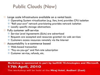 Public Clouds (Now) Large scale infrastructure available on a rental basis Operating System virtualization (e.g. Xen, kvm) provides CPU isolation “ Roll-your-own” network provisioning provides network isolation Locally specific storage abstractions Fully customer self-service Service Level Agreements (SLAs) are advertized Requests are accepted and resources granted via web services Customers access resources remotely via the Internet Accountability is e-commerce based Web-based transaction “ Pay-as-you-go” and flat-rate subscription Customer service, refunds, etc. 