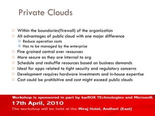 Private Clouds Within the boundaries(firewall) of the organization All advantages of public cloud with one major difference Reduce operation costs Has to be managed by the enterprise Fine grained control over resources More secure as they are internal to org Schedule and reshuffle resources based on business demands Ideal for apps related to tight security and regulatory concerns Development requires hardware investments and in-house expertise Cost could be prohibitive and cost might exceed public clouds  