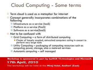Cloud Computing - Some terms Term cloud is used as a metaphor for internet Concept generally incorporates combinations of the following Infrastructure as a service (IaaS) Platform as a service (PaaS) Software as a service(SaaS) Not to be confused with Grid Computing – a form of distributed computing Cluster of loosely coupled, networked computers acting in concert to perform very large tasks Utility Computing – packaging of computing resources such as computing power, storage, also a metered services Autonomic computing – self managed 
