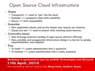 Open Source Cloud Infrastructure Simple Transparent => need to “see” into the cloud Scalable => complexity often limits scalability Secure => limits adoptability Extensible New application classes and service classes may require new features Clouds are new => need to extend while retaining useful features Commodity-based Must leverage extensive catalog of open source software offerings New, unstable, and unsupported infrastructure design is a barrier to uptake, experimentation, and adoption Easy To install => system administration time is expensive To maintain => system administration time is really expensive 