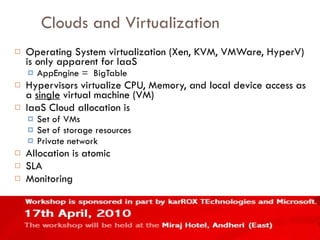 Clouds and Virtualization Operating System virtualization (Xen, KVM, VMWare, HyperV) is only apparent for IaaS AppEngine =  BigTable Hypervisors virtualize CPU, Memory, and local device access as a  single  virtual machine (VM) IaaS Cloud allocation is Set of VMs Set of storage resources Private network Allocation is atomic SLA Monitoring 