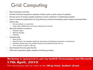 Grid Computing Share Computers and data Evolved to harness inexpensive computers in Data center to solve variety of problems Harness power of loosely coupled computers to solve a technical or mathematical problem Used in commercial applications for drug discovery, economic forecasting, sesimic analysis and back-office Small to big Can be confined to a corporation Large public collaboration across many companies and networks Most grid solutions are built on Computer Agents Resource Manager Scheduler Compute grids Batch up jobs Submit the job to the scheduler, specifiying requirements and SLA(specs) required for running the job Scheduler matches specs with available resources and schedules the job to be run Farms could be as large as 10K cpus Most financial firms has grids like this Grids lack automation, agility, simplicity and SLA guarantees 
