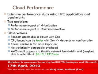 Cloud Performance Extensive performance study using HPC applications and benchmarks Two questions: Performance impact of virtualization Performance impact of cloud infrastructure Observations: Random access disk is slower with Xen CPU bound can be  faster  with Xen -> depends on configuration Kernel version is far more important No statistically detectable overhead AWS small appears to throttle network bandwidth and (maybe) disk bandwidth ->  $0.10 / CPU hour 