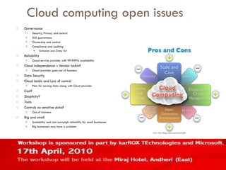 Cloud computing open issues Governance Security, Privacy and control SLA guarantees Ownership and control Compliance and auditing Sarbanes and Oxley Act Reliability Good servive provider with 99.999% availability Cloud independence – Vendor lockin? Cloud provider goes out of business Data Security Cloud lockin and Loss of control Plan for moving data along with Cloud provider Cost? Simplicity? Tools Controls on sensitive data? Out of business Big and small Scalability and cost outweigh reliability for small businesses Big businesses may have a problem 