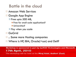 Battle in the cloud Amazon Web Services Google App Engine Free upto 500 MB, Free for small scale applications? Universities? Pay when you scale GoGrid .. Some more Hosting companies Where is HP, IBM, Oracle(+sun) and Dell? 