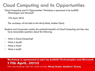 Cloud Computing and its Opportunities 'Cloud Computing and It's Opportunities' Workshop is sponsored in by karROX TEchnologies and Microsoft. 17th April, 2010 The workshop will be held at the Miraj Hotel, Andheri (East). Students and Corporates realize the potential benefits of Cloud Computing, but they also have reasonable questions about the following: What is Cloud Computing? What is SaaS? What is Paas? What is laaS? 