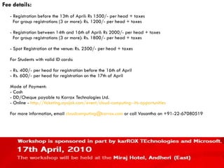 Fee details: - Registration before the 13th of April: Rs 1500/- per head + taxes   For group registrations (3 or more): Rs. 1200/- per head + taxes - Registration between 14th and 16th of April: Rs 2000/- per head + taxes   For group registrations (3 or more): Rs. 1800/- per head + taxes - Spot Registration at the venue: Rs. 2500/- per head + taxes For Students with valid ID cards: - Rs. 400/- per head for registration before the 16th of April - Rs. 600/- per head for registration on the 17th of April Mode of Payment: - Cash  - DD/Cheque payable to Karrox Technologies Ltd. - Online -  http://ticketing.ayojak.com/event/cloud-computing--its-opportunities For more information, email  [email_address]  or call Vasantha on +91-22-67080519 