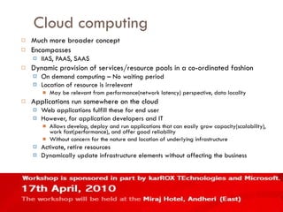 Cloud computing Much more broader concept Encompasses IIAS, PAAS, SAAS Dynamic provision of services/resource pools in a co-ordinated fashion On demand computing – No waiting period Location of resource is irrelevant May be relevant from performance(network latency) perspective, data locality Applications run somewhere on the cloud Web applications fulfill these for end user However, for application developers and IT Allows develop, deploy and run applications that can easily grow capacity(scalability), work fast(performance), and offer good reliability Without concern for the nature and location of underlying infrastructure Activate, retire resources Dynamically update infrastructure elements without affecting the business 