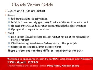 Clouds Versus Grids Clouds and Grids are distinct Cloud Full private cluster is provisioned Individual user can only get a tiny fraction of the total resource pool No support for cloud federation except through the client interface Opaque with respect to resources Grid Built so that individual users can get most, if not all of the resources in a single request Middleware approach takes federation as a first principle Resources are exposed, often as bare metal These differences mandate different architectures for each 