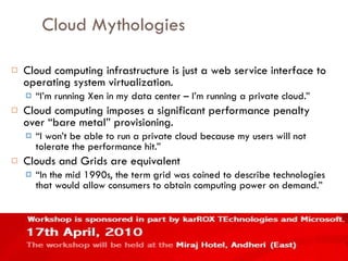 Cloud Mythologies Cloud computing infrastructure is just a web service interface to operating system virtualization. “ I’m running Xen in my data center – I’m running a private cloud.” Cloud computing imposes a significant performance penalty over “bare metal” provisioning. “ I won’t be able to run a private cloud because my users will not tolerate the performance hit.” Clouds and Grids are equivalent “ In the mid 1990s, the term grid was coined to describe technologies that would allow consumers to obtain computing power on demand.” 