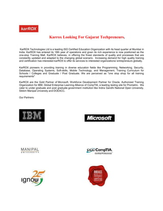 Karrox Looking For Gujarat Techpreneurs.

 KarROX Technologies Ltd is a leading ISO Certified Education Organization with its head quarter at Mumbai in
India. KarROX has entered its 18th year of operations and given its rich experience is now positioned as the
one-stop Training Mall. KarROX believes, in offering the finest standards of quality and processes that are
constantly updated and adapted to the changing global scenario. Increasing demand for high quality training
and certification has interested karROX to offer its services to interested organizations/ entrepreneurs globally.

KarROX pioneers in providing training in diverse education fields like Programming, Networking, Security,
Database, Operating Systems, Soft-skills, Mobile Technology, and Management, Training Curriculum for
Schools / Colleges and Graduate / Post Graduate. We are perceived as "one stop shop for all training
requirements"

KarROX are the Gold Partner of Microsoft, Workforce Development Partner for Oracle, Authorized Training
Organization for IBM, Global Enterprise Learning Alliance of CompTIA, a leading testing site for Prometric. We
cater to under graduate and post graduate government institution like Indira Gandhi National Open University,
Sikkim Manipal University and DOEACC.

Our Partners:
 