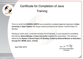Spoken Tutorial
_
_
April 25th 2019
19212325Z0
This is to certify that KARSHIL SHETH has successfully completed Java test organized at Indus
University by Sejal Thakkar with course material provided by the Spoken Tutorial Project, IIT
Bombay.
Passing an online exam, conducted remotely from IIT Bombay, is a pre-requisite for completing
this training. Seema Mahajan at Indus University invigilated this examination. This training is
offered by the Spoken Tutorial Project, IIT Bombay, funded by National Mission on Education
through ICT, MHRD, Govt., of India.
Certificate for Completion of Java
Training
 