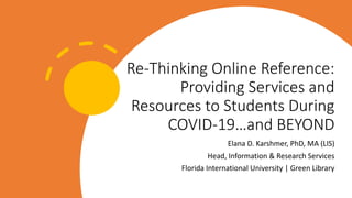 Re-Thinking Online Reference:
Providing Services and
Resources to Students During
COVID-19…and BEYOND
Elana D. Karshmer, PhD, MA (LIS)
Head, Information & Research Services
Florida International University | Green Library
 